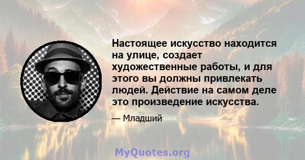 Настоящее искусство находится на улице, создает художественные работы, и для этого вы должны привлекать людей. Действие на самом деле это произведение искусства.