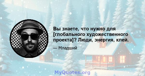 Вы знаете, что нужно для [глобального художественного проекта]? Люди, энергия, клей.