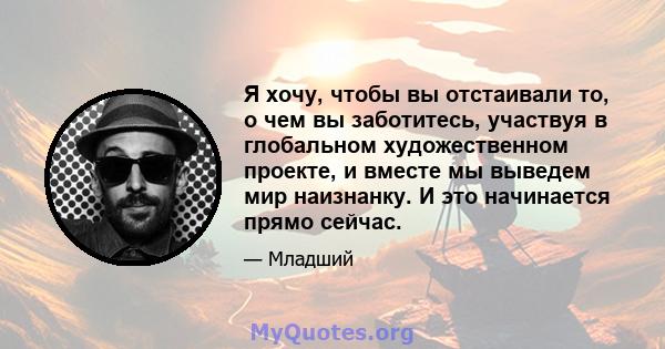 Я хочу, чтобы вы отстаивали то, о чем вы заботитесь, участвуя в глобальном художественном проекте, и вместе мы выведем мир наизнанку. И это начинается прямо сейчас.