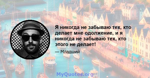 Я никогда не забываю тех, кто делает мне одолжение, и я никогда не забываю тех, кто этого не делает!