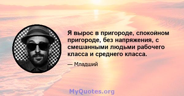 Я вырос в пригороде, спокойном пригороде, без напряжения, с смешанными людьми рабочего класса и среднего класса.