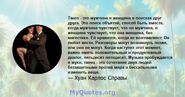 Танго - это мужчина и женщина в поисках друг друга. Это поиск объятий, способ быть вместе, когда мужчина чувствует, что он мужчина, и женщина чувствует, что она женщина, без магистики. Ей нравится, когда ее возглавляют; 