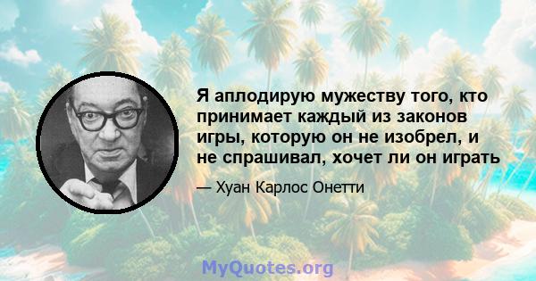 Я аплодирую мужеству того, кто принимает каждый из законов игры, которую он не изобрел, и не спрашивал, хочет ли он играть