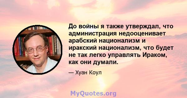 До войны я также утверждал, что администрация недооценивает арабский национализм и иракский национализм, что будет не так легко управлять Ираком, как они думали.