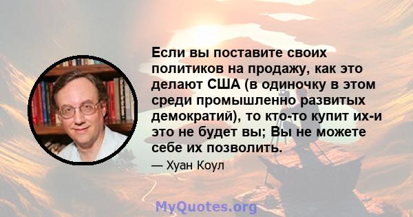 Если вы поставите своих политиков на продажу, как это делают США (в одиночку в этом среди промышленно развитых демократий), то кто-то купит их-и это не будет вы; Вы не можете себе их позволить.