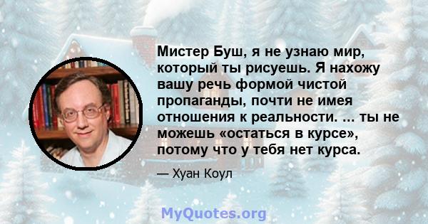 Мистер Буш, я не узнаю мир, который ты рисуешь. Я нахожу вашу речь формой чистой пропаганды, почти не имея отношения к реальности. ... ты не можешь «остаться в курсе», потому что у тебя нет курса.