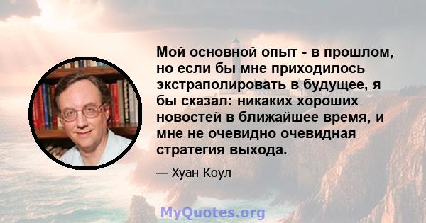 Мой основной опыт - в прошлом, но если бы мне приходилось экстраполировать в будущее, я бы сказал: никаких хороших новостей в ближайшее время, и мне не очевидно очевидная стратегия выхода.