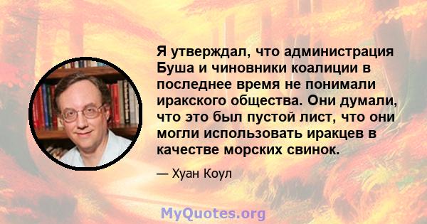 Я утверждал, что администрация Буша и чиновники коалиции в последнее время не понимали иракского общества. Они думали, что это был пустой лист, что они могли использовать иракцев в качестве морских свинок.