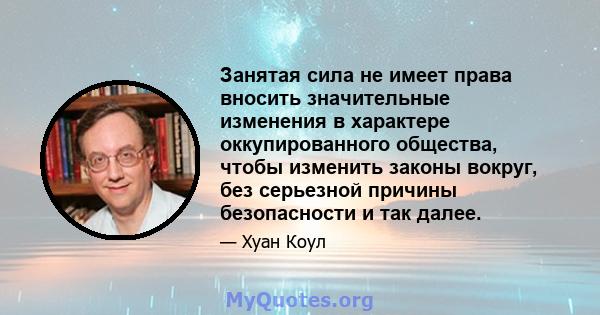 Занятая сила не имеет права вносить значительные изменения в характере оккупированного общества, чтобы изменить законы вокруг, без серьезной причины безопасности и так далее.