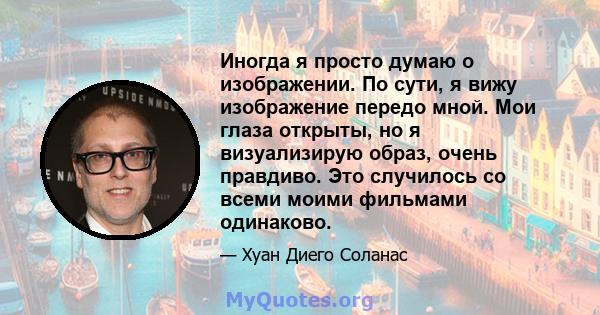 Иногда я просто думаю о изображении. По сути, я вижу изображение передо мной. Мои глаза открыты, но я визуализирую образ, очень правдиво. Это случилось со всеми моими фильмами одинаково.