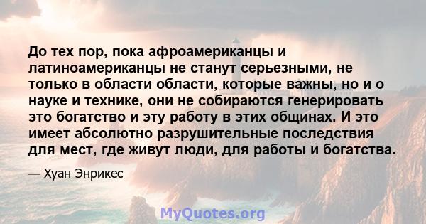 До тех пор, пока афроамериканцы и латиноамериканцы не станут серьезными, не только в области области, которые важны, но и о науке и технике, они не собираются генерировать это богатство и эту работу в этих общинах. И