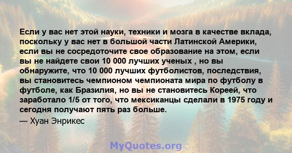 Если у вас нет этой науки, техники и мозга в качестве вклада, поскольку у вас нет в большой части Латинской Америки, если вы не сосредоточите свое образование на этом, если вы не найдете свои 10 000 лучших ученых , но