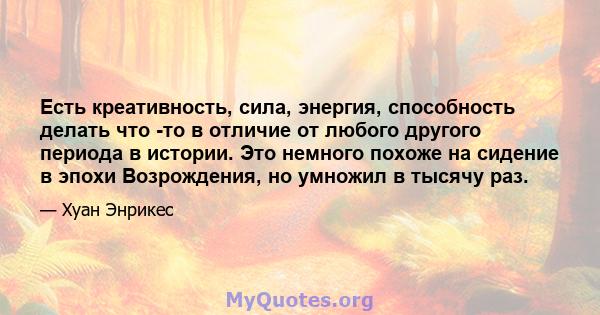 Есть креативность, сила, энергия, способность делать что -то в отличие от любого другого периода в истории. Это немного похоже на сидение в эпохи Возрождения, но умножил в тысячу раз.