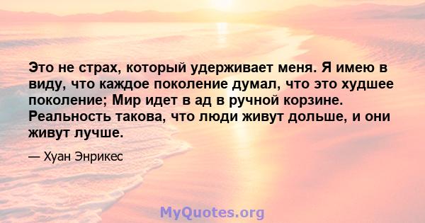 Это не страх, который удерживает меня. Я имею в виду, что каждое поколение думал, что это худшее поколение; Мир идет в ад в ручной корзине. Реальность такова, что люди живут дольше, и они живут лучше.