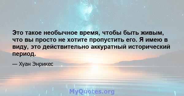 Это такое необычное время, чтобы быть живым, что вы просто не хотите пропустить его. Я имею в виду, это действительно аккуратный исторический период.