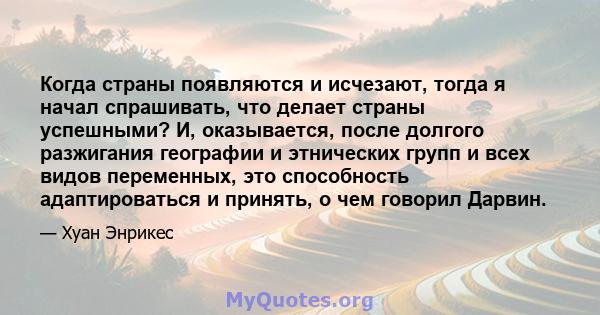 Когда страны появляются и исчезают, тогда я начал спрашивать, что делает страны успешными? И, оказывается, после долгого разжигания географии и этнических групп и всех видов переменных, это способность адаптироваться и