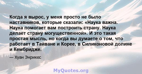 Когда я вырос, у меня просто не было наставников, которые сказали: «Наука важна. Наука помогает вам построить страну. Наука делает страну могущественной». И это такая простая мысль, но когда вы думаете о том, что