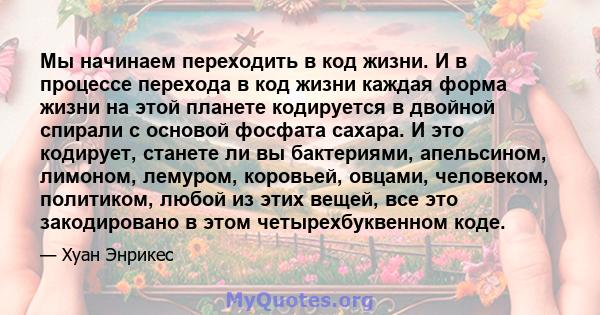 Мы начинаем переходить в код жизни. И в процессе перехода в код жизни каждая форма жизни на этой планете кодируется в двойной спирали с основой фосфата сахара. И это кодирует, станете ли вы бактериями, апельсином,