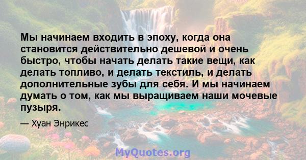 Мы начинаем входить в эпоху, когда она становится действительно дешевой и очень быстро, чтобы начать делать такие вещи, как делать топливо, и делать текстиль, и делать дополнительные зубы для себя. И мы начинаем думать