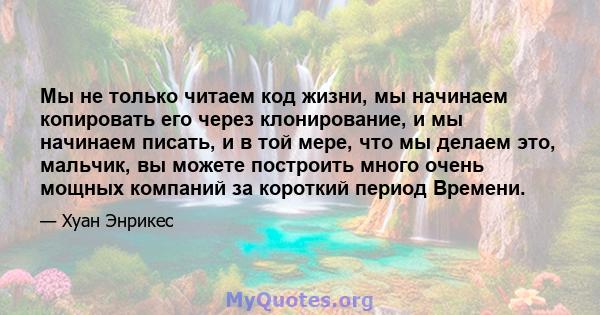 Мы не только читаем код жизни, мы начинаем копировать его через клонирование, и мы начинаем писать, и в той мере, что мы делаем это, мальчик, вы можете построить много очень мощных компаний за короткий период Времени.