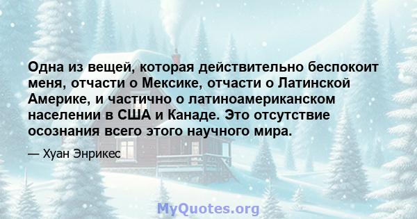 Одна из вещей, которая действительно беспокоит меня, отчасти о Мексике, отчасти о Латинской Америке, и частично о латиноамериканском населении в США и Канаде. Это отсутствие осознания всего этого научного мира.