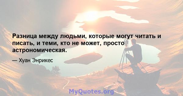 Разница между людьми, которые могут читать и писать, и теми, кто не может, просто астрономическая.