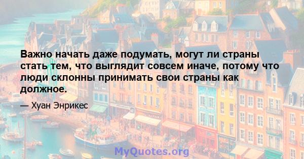 Важно начать даже подумать, могут ли страны стать тем, что выглядит совсем иначе, потому что люди склонны принимать свои страны как должное.