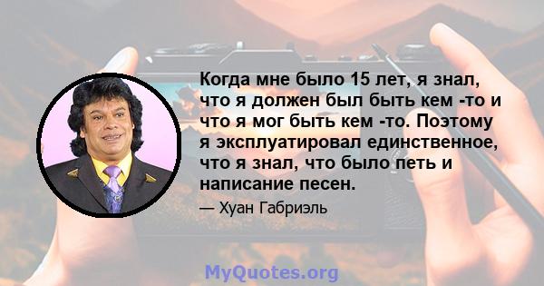 Когда мне было 15 лет, я знал, что я должен был быть кем -то и что я мог быть кем -то. Поэтому я эксплуатировал единственное, что я знал, что было петь и написание песен.