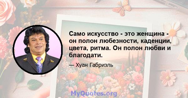 Само искусство - это женщина - он полон любезности, каденции, цвета, ритма. Он полон любви и благодати.