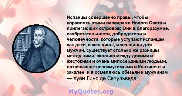 Испанцы совершенно правы, чтобы управлять этими варварами Нового Света и прилегающих островов; Они в благоразумие, изобретательности, добродетели и человечности, которые уступают испанцам, как дети, и женщины, и женщины 