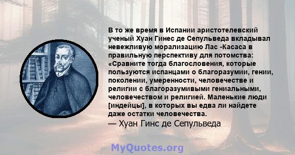 В то же время в Испании аристотелевский ученый Хуан Гинес де Сепульведа вкладывал невежливую морализацию Лас -Касаса в правильную перспективу для потомства: «Сравните тогда благословения, которые пользуются испанцами о