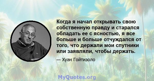 Когда я начал открывать свою собственную правду и старался обладать ее с ясностью, я все больше и больше отчуждался от того, что держали мои спутники или заявляли, чтобы держать.