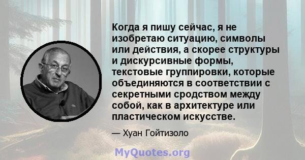 Когда я пишу сейчас, я не изобретаю ситуацию, символы или действия, а скорее структуры и дискурсивные формы, текстовые группировки, которые объединяются в соответствии с секретными сродством между собой, как в