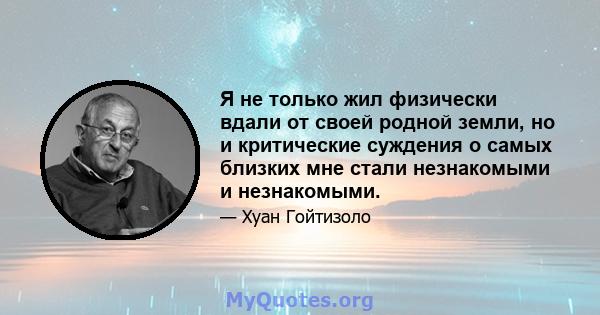 Я не только жил физически вдали от своей родной земли, но и критические суждения о самых близких мне стали незнакомыми и незнакомыми.