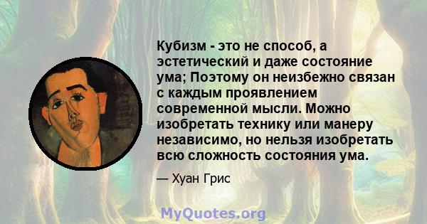 Кубизм - это не способ, а эстетический и даже состояние ума; Поэтому он неизбежно связан с каждым проявлением современной мысли. Можно изобретать технику или манеру независимо, но нельзя изобретать всю сложность