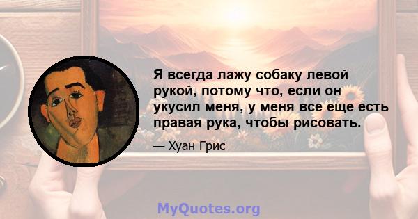 Я всегда лажу собаку левой рукой, потому что, если он укусил меня, у меня все еще есть правая рука, чтобы рисовать.