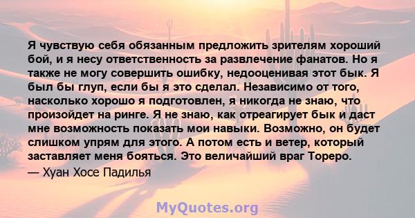 Я чувствую себя обязанным предложить зрителям хороший бой, и я несу ответственность за развлечение фанатов. Но я также не могу совершить ошибку, недооценивая этот бык. Я был бы глуп, если бы я это сделал. Независимо от