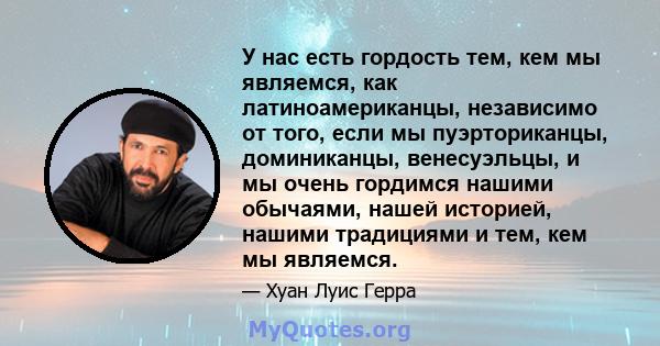 У нас есть гордость тем, кем мы являемся, как латиноамериканцы, независимо от того, если мы пуэрториканцы, доминиканцы, венесуэльцы, и мы очень гордимся нашими обычаями, нашей историей, нашими традициями и тем, кем мы