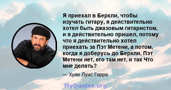 Я приехал в Беркли, чтобы изучать гитару, я действительно хотел быть джазовым гитаристом, и я действительно пришел, потому что я действительно хотел приехать за Пэт Метени, а потом, когда я доберусь до Беркли, Пэт