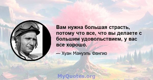 Вам нужна большая страсть, потому что все, что вы делаете с большим удовольствием, у вас все хорошо.