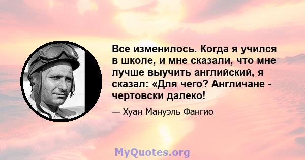 Все изменилось. Когда я учился в школе, и мне сказали, что мне лучше выучить английский, я сказал: «Для чего? Англичане - чертовски далеко!