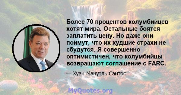 Более 70 процентов колумбийцев хотят мира. Остальные боятся заплатить цену. Но даже они поймут, что их худшие страхи не сбудутся. Я совершенно оптимистичен, что колумбийцы возвращают соглашение с FARC.