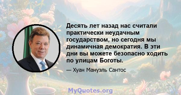 Десять лет назад нас считали практически неудачным государством, но сегодня мы динамичная демократия. В эти дни вы можете безопасно ходить по улицам Боготы.