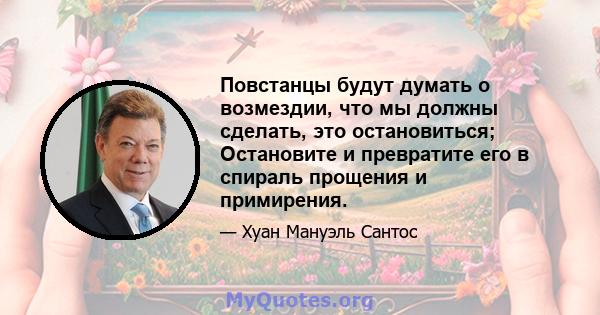 Повстанцы будут думать о возмездии, что мы должны сделать, это остановиться; Остановите и превратите его в спираль прощения и примирения.