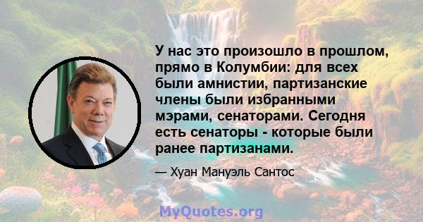 У нас это произошло в прошлом, прямо в Колумбии: для всех были амнистии, партизанские члены были избранными мэрами, сенаторами. Сегодня есть сенаторы - которые были ранее партизанами.