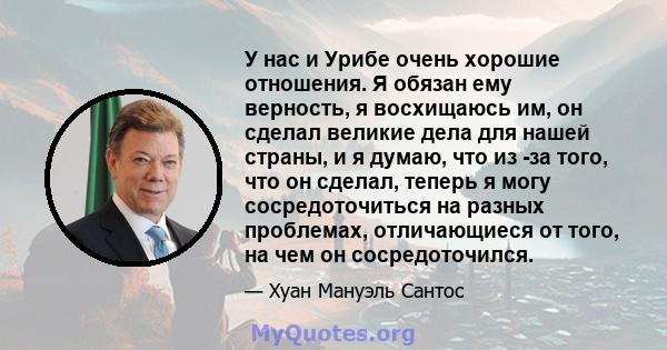 У нас и Урибе очень хорошие отношения. Я обязан ему верность, я восхищаюсь им, он сделал великие дела для нашей страны, и я думаю, что из -за того, что он сделал, теперь я могу сосредоточиться на разных проблемах,