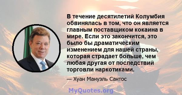 В течение десятилетий Колумбия обвинялась в том, что он является главным поставщиком кокаина в мире. Если это закончится, это было бы драматическим изменением для нашей страны, которая страдает больше, чем любая другая