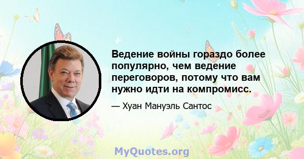 Ведение войны гораздо более популярно, чем ведение переговоров, потому что вам нужно идти на компромисс.