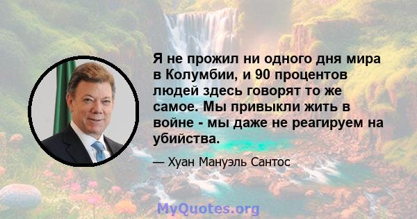 Я не прожил ни одного дня мира в Колумбии, и 90 процентов людей здесь говорят то же самое. Мы привыкли жить в войне - мы даже не реагируем на убийства.