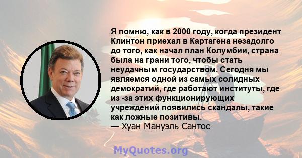 Я помню, как в 2000 году, когда президент Клинтон приехал в Картагена незадолго до того, как начал план Колумбии, страна была на грани того, чтобы стать неудачным государством. Сегодня мы являемся одной из самых